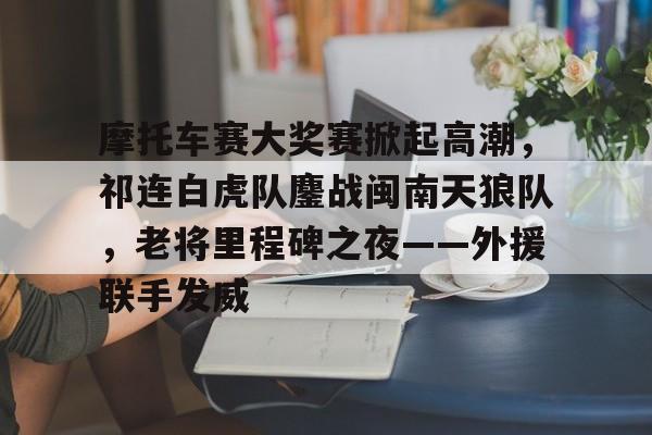 星空体育官网摩托车赛大奖赛掀起高潮，祁连白虎队鏖战闽南天狼队，老将里程碑之夜——外援联手发威的简单介绍